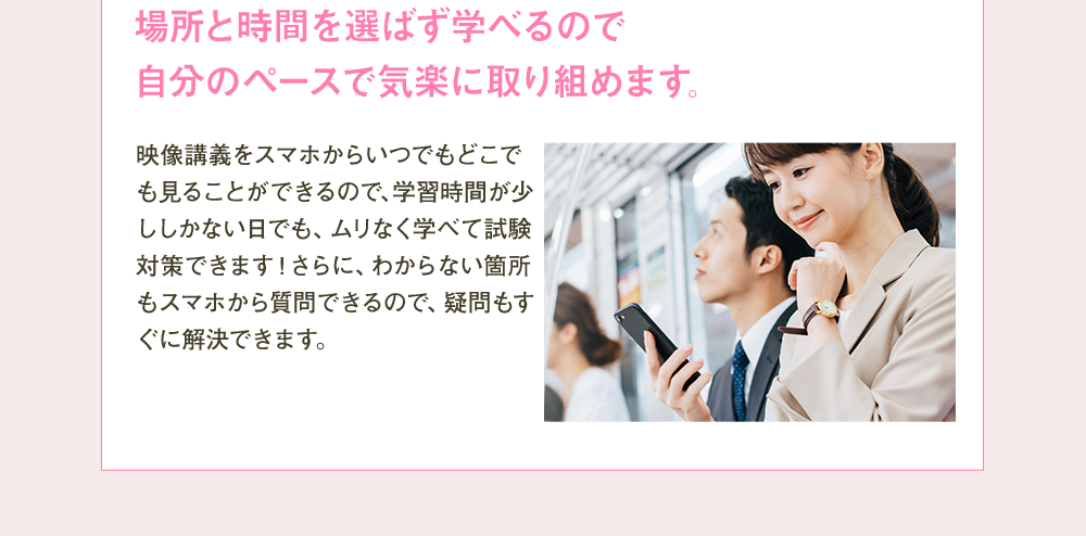 場所と時間を選ばず学べるので自分のペースで気楽に取り組めます。 映像講義をスマホからいつでもどこでも見ることができるので、学習時間が少ししかない日でも、ムリなく学べて試験対策できます！さらに、わからない箇所もスマホから質問できるので、疑問もすぐに解決できます。