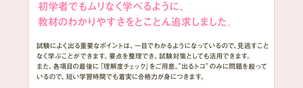 初学者でもムリなく学べるように、教材のわかりやすさをとことん追求しました。 試験によく出る重要なポイントは、一目でわかるようになっているので、見逃すことなく学ぶことができます。要点を整理でき、試験対策としても活用できます。また各項目の最後に「理解度チェック」をご用意、”出るトコ”のみに問題を絞っているので、短い学習時間でも着実に合格力が身につきます。