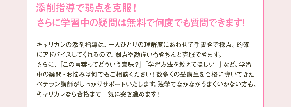 添削指導で弱点を克服！さらに学習中の疑問は無料で何度でも質問できます！ キャリカレon添削指導は、一人ひとりの理解度にあわせて手書きで採点。的確にアドバイスしてくれるので、弱点や勘違いもきちんと克服できます。さらに、「この言葉ってどういう意味？」「学習方法を教えてほしい！」など、学習中の疑問・お悩みは何でもご相談ください！数多くの受講生を合格に導いてきたベテラン講師がしっかりサポートいたします。独学でなかなかうまくいかない方も、キャリカレなら合格まで一気に突き進めます！