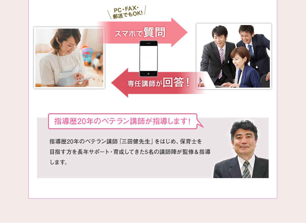 PC・FAX・郵送でもOK スマホで質問→専任講師が回答！ 指導歴年のベテラン講師が始動します！指導歴年のベテラン講師「三田健先生」をはじめ、保育士を目指す方を長年サポート・育成してきた名の講師陣が監修＆指導します。