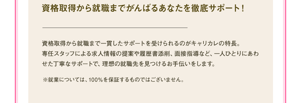 資格取得から就職までがんばるあなたを徹底サポート！資格取得から就職まで一貫したサポートを受けられるのがキャリカレの特長。専任スタッフによる求人情報の提案や履歴書添削、面接指導など、一人ひとりにあわせた丁寧なサポートで、理想の就職先を見つけるお手伝いをします。※就業については100％を保証するものではございません。