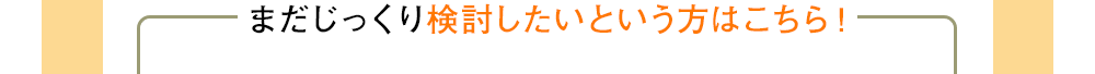 まだじっくり検討したいという方はこちら！