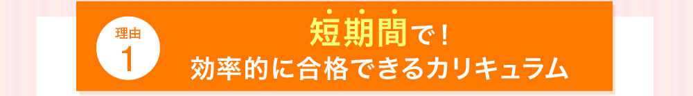 理由1 短期間で！効率的に合格できるカリキュラム