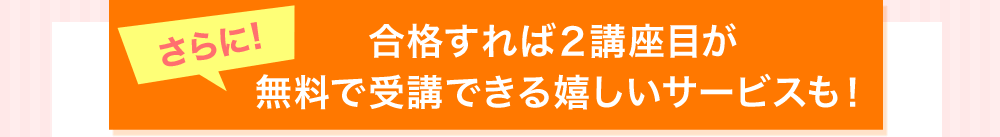 さらに！合格すれば２講座目が無料で受講できる嬉しいサービスも！