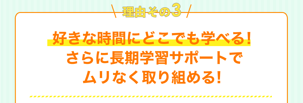 理由その3 好きな時間にどこでも学べる！ さらに長期学習サポートで ムリなく取り組める！