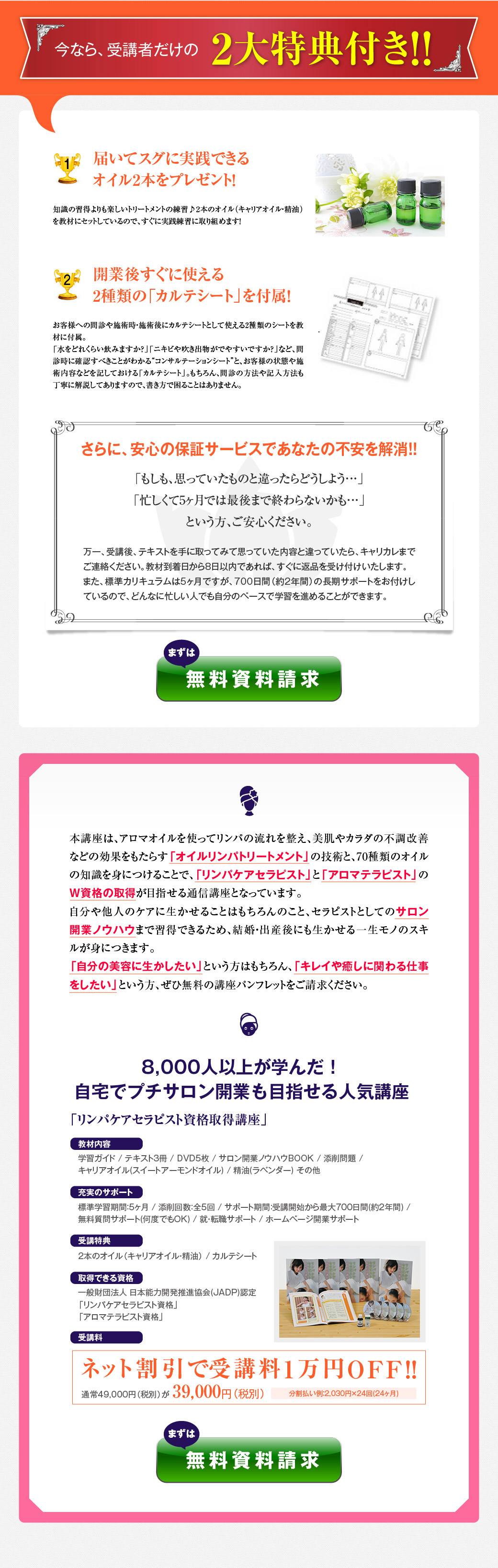 今なら、受講者だけの2大特典付き！！　　1届いてスグに実践できるオイル2本をプレゼント！　知識の習得よりも楽しいトリートメントの練習♪2本のオイル（キャリアオイル・精油）を教材にセットしているので、すぐに実践練習に取り組めます！　　2開業後すぐに使える2種類の「カルテシート」を付属！　お客様への問診や施術時・施術後にカルテシートとして使える2種類のシートを教材に付属。　「水をどれくらい飲みますか？」「ニキビや吹き出物がでやすいですか？」など、問診時に確認すべきことがわかるコンサルテーションシートと、お客様の状態や施術内容などを記しておけるカルテシート。もちろん、問診の方法や記入方法も丁寧に解説してありますので、書き方で困ることはありません。　　さらに、安心の保証サービスであなたの不安を解消！　「もしも、思っていたものと違ったらどうしよう…」　「忙しくて5ヶ月では最後まで終わらないかも…」　という方、ご安心ください。　　万一、受講後、テキストを手に取ってみて思っていた内容と違っていたら、キャリカレまでご連絡ください。教材到着日から8日以内であれば、すぐに返品を受け付けいたします。　また、標準カリキュラムは5ヶ月ですが、700日間（約2年間）の長期サポートをお付けしているので、どんなに忙しい人でも自分のペースで学習を進めることができます。　まずは、無料資料請求　　　本講座は、アロマオイルを使ってリンパの流れを整え、美肌やカラダの不調改善などの効果をもたらす「オイルリンパトリートメント」の技術と、70種類のオイルの知識を身につけることで、「リンパケアセラピスト」と「アロマテラピスト」のＷ資格の取得が目指せる通信講座となっています。　自分や他人のケアに生かせることはもちろんのこと、セラピストとしてのサロン開業ノウハウまで習得できるため、結婚・出産後にも生かせる一生モノのスキルが身につきます。　「自分の美容に生かしたい」という方はもちろん、「キレイや癒しに関わる仕事をしたい」という方、ぜひ無料の講座パンフレットをご請求ください。　　「リンパケアセラピスト資格取得講座」　8,000人以上が学んだ！自宅でプチサロン開業も目指せる人気講座　　教材内容　学習ガイド / テキスト3冊 / DVD5枚 / サロン開業ノウハウBOOK / 添削問題 / キャリアオイル(スイートアーモンドオイル) / 精油(ラベンダー) その他　　充実のサポート　標準学習期間：5ヶ月 / 添削回数：全5回 / サポート期間：受講開始から最大700日間(約2年間) / 無料質問サポート(何度でもOK) / 就・転職サポート / ホームページ開業サポート　　受講特典　２本のオイル(キャリアオイル精油) / カルテシート　　取得できる資格　一般財団法人 日本能力開発推進協会(JADP)認定　「リンパケアセラピスト資格」　「アロマテラピスト資格」　　受講料　ネット割引で受講料1万円OFF！　通常49,000円（税別)が39,000円（税別）。　分割払い例：2,030円×24回(24ヶ月)　　まずは無料資料請求