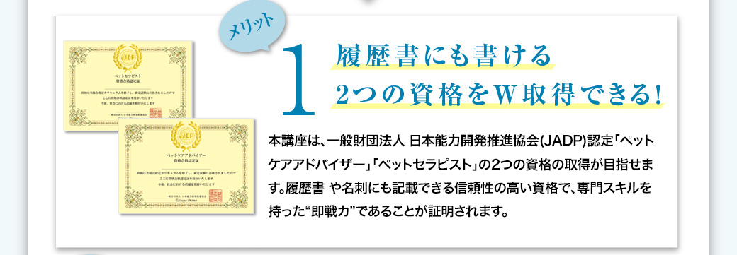 メリット1　履歴書にも書ける2つの資格をW取得できる！　本講座は、一般財団法人 日本能力開発推進協会(JADP)認定「ペットケアアドバイザー」「ペットセラピスト」の2つの資格の取得が目指せます。履歴書や名刺にも記載できる信頼性の高い資格で、専門スキルを持った"即戦力"であることが証明されます。