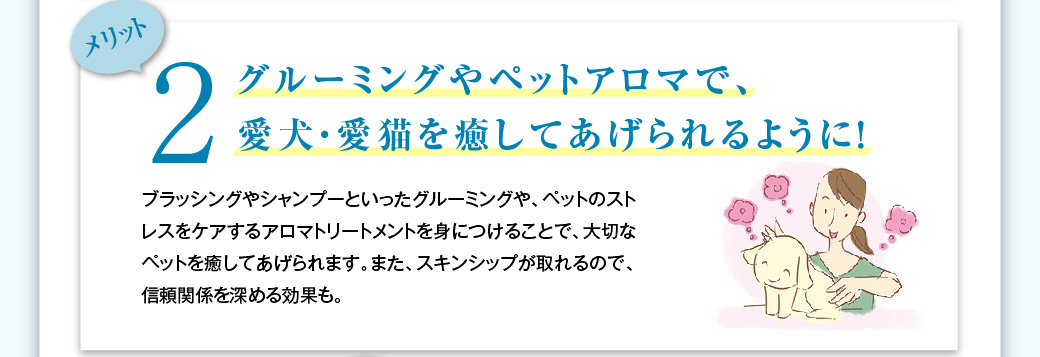 メリット2　グルーミングやペットアロマで、愛犬・愛猫を癒してあげられるように！ブラッシングやシャンプーといったグルーミングや、ペットのストレスをケアするアロマトリートメントを身につけることで、大切なペットを癒してあげられます。また、スキンシップが取れるので、信頼関係を深める効果も。