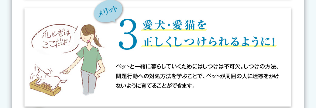 メリット3　愛犬・愛猫を正しくしつけられるように！　ペットと一緒の暮らしをしていくためにはしつけは不可欠。しつけの方法、問題行動への対処方法を学ぶことで、ペットが周囲の人に迷惑をかけないように育てることができます。