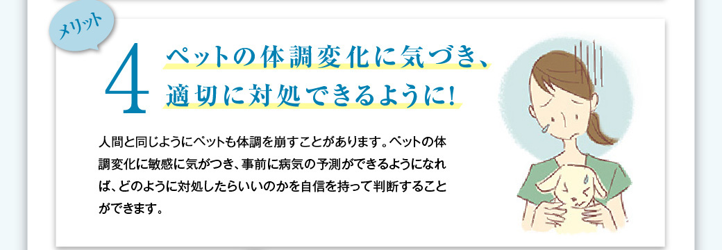 メリット4　ペットの体調変化に気づき、適切に対処できるように！　人間と同じようにペットも体調を崩すことがあります。ペットの体調変化に敏感に気がつき、事前に病気の予測ができるようになれば、どのように対処したらいいのかを自信を持って判断することができます。