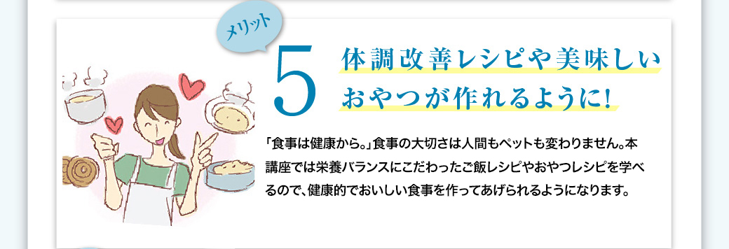 メリット5　体調改善レシピや美味しいおやつが作れるように！　「食事は健康から。」食事の大切さは人間もペットも変わりません。本講座では栄養バランスにこだわったご飯レシピやおやつレシピを学べるので、健康的でおいしい食事を作ってあげられるようになります。