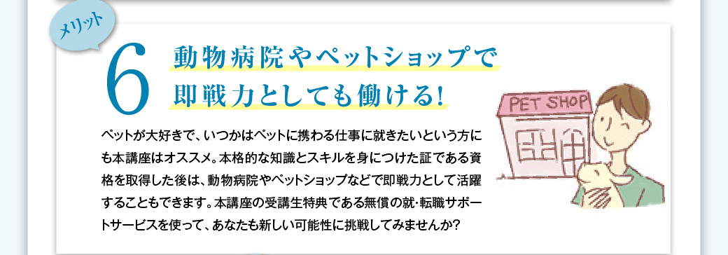 メリット6　動物病院やペットショップで即戦力としても働ける！　ペットが大好きで、いつかはペットに携わる仕事に就きたいという方にも本講座はオススメ。本格的な知識とスキルを身につけた証である資格を取得した後は、動物病院やペットショップなどで即戦力として活躍することもできます。本講座の受講生特典である無償の就・転職サポートサービスを使って、あなたも新しい可能性に挑戦してみませんか？