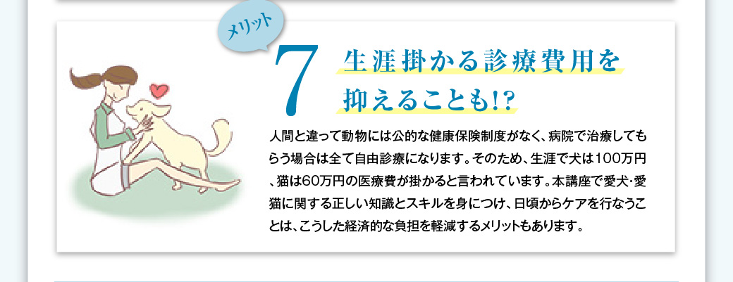 メリット7　生涯掛かる診療費用を抑えることも！？…人間と違って動物には公的な健康保険制度がなく、病院で治療してもらう場合は全て自由診療になります。そのため、生涯で犬は100万円、猫は60万円の医療費が掛かると言われています。本講座で愛犬・愛猫に関する正しい知識とスキルを身につけ、日頃からケアを行なうことは、こうした経済的な負担を軽減するメリットもあります。