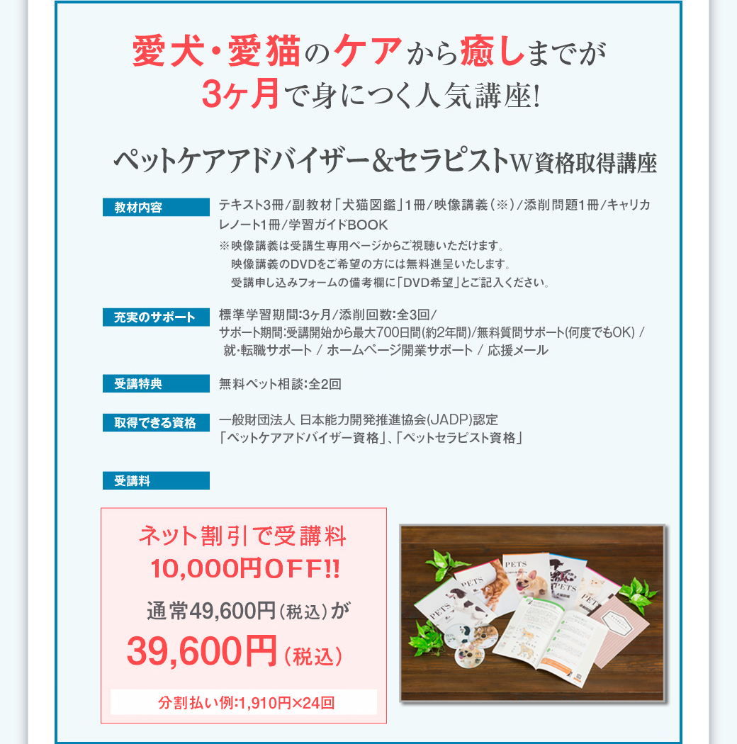 愛犬・愛猫のケアから癒しまでが3ヶ月で身につく人気講座！　「ペットケアアドバイザー&セラピストＷ資格取得講座」　■教材内容…テキスト3冊/副教材「犬猫図鑑」1冊/映像講義（※）/添削問題1冊/キャリカレノート1冊/学習ガイドBOOK※映像講義は受講生専用ページからご視聴いただけます。映像講義のDVDをご希望の方には無料進呈いたします。受講申し込みフォームの備考欄に「DVD希望」とご記入ください。■充実のサポート…標準学習期間：3ヶ月/添削回数：全3回/ サポート期間：受講開始から最大700日間(約2年間) / 無料質問サポート(何度でもOK) / 就・転職サポート / ホームページ開業サポート / 応援メール■受講特典…無料ペット相談：全2回 ■取得できる資格…一般財団法人 日本能力開発推進協会(JADP)認定「ペットケアアドバイザー資格」「ペットセラピスト資格」■受講料…ネット割引で受講料10,000円OFF！！　通常49,600円（税込）が39,600円（税込）　分割払い例：1,910円×24回。