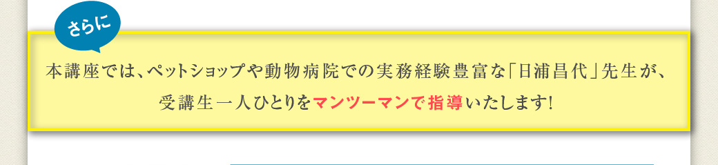 さらに　本講座では、ペットショップや動物病院での実務経験豊富な「日浦昌代」先生が、受講生一人ひとりをマンツーマンで指導いたします！