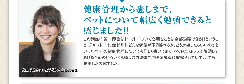 「健康管理から癒しまで、ペットについて幅広く勉強できると感じました!！」桝本 沙弥加さん / 25歳 / 広島県在住…この講座の第一印象は「ペットについて必要なことは全部勉強できる！」ということ。テキストには、症状別にどんな病気が予測されるか、どう対処したらいいのかといったペットの健康管理についても詳しく書いてあり、ペットのストレスを解消してあげるためのいろいろな癒しの方法までがDVDに収録されていて、とても充実した内容でした。