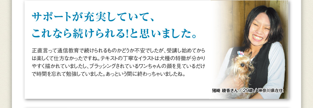 「サポートが充実していて、これなら続けられる！と思いました。」猪崎 綾香さん / 29歳 / 神奈川県在住…正直言って通信教育で続けられるものかどうか不安でしたが、受講し始めてからは楽しくて仕方なかったですね。テキストの丁寧なイラストは犬種の特徴が分かりやすく描かれていましたし、ブラッシングされているワンちゃんの顔を見ているだけで時間を忘れて勉強していました。あっという間に終わっちゃいましね。