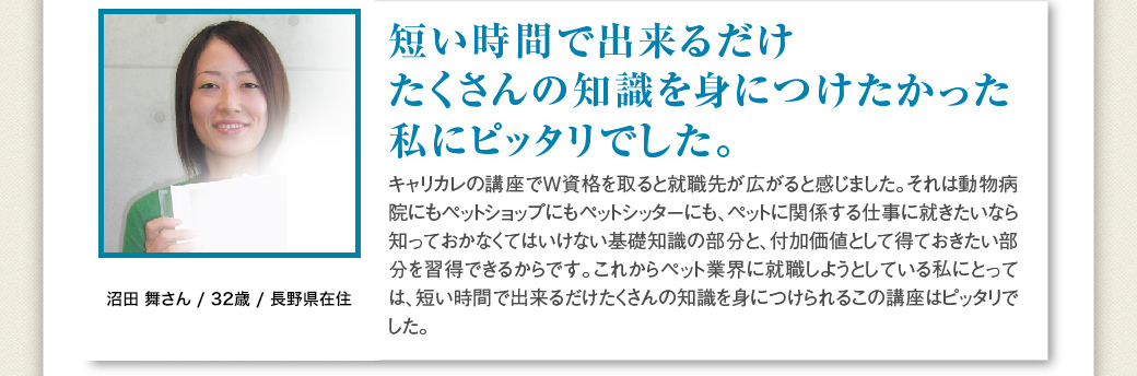 「短い時間で出来るだけたくさんの知識を身につけたかった私にピッタリでした」沼田 舞さん / 32歳 / 長野県在住…キャリカレの講座でＷ資格を取ると就職先が広がると感じました。それは動物病院にもペットショップにもペットシッターにも、ペットに関係する仕事に就きたいなら知っておかなくてはいけない基礎知識の部分と、付加価値として得ておきたい部分を習得できるからです。これからペット業界に就職しようとしている私にとっては、短い時間で出来るだけたくさんの知識を身につけられるこの講座はピッタリでした。