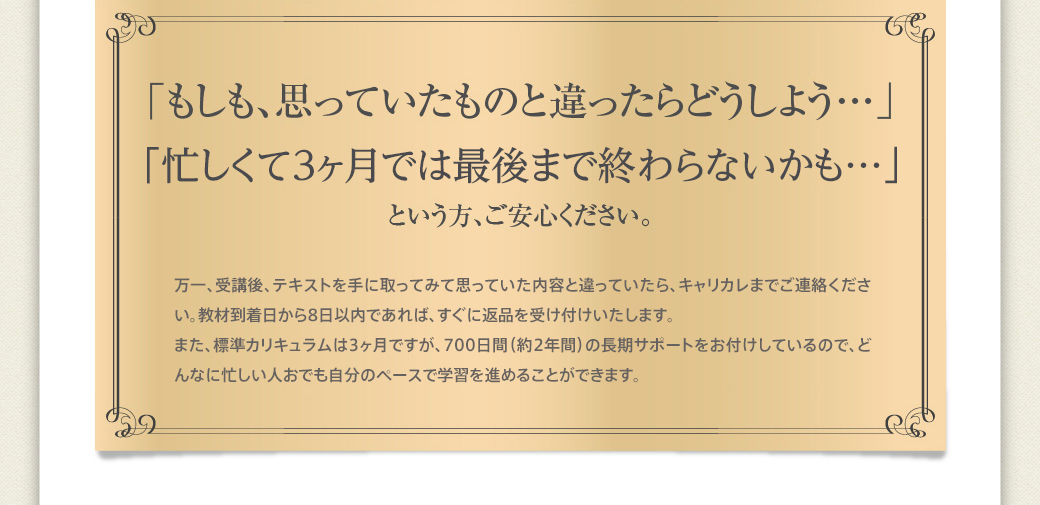 「もしも、思っていたものと違ったらどうしよう…」「忙しくて3ヶ月では最後まで終わらないかも…」という方、ご安心ください。万一、受講後、テキストを手に取ってみて思っていた内容と違っていたら、キャリカレまでご連絡ください。教材到着日から8日以内であれば、すぐに返品を受け付けいたします。また、標準カリキュラムは3ヶ月ですが、700日間（約2年間）の長期サポートをお付けしているので、どんなに忙しい人でも自分のペースで学習を進めることができます。