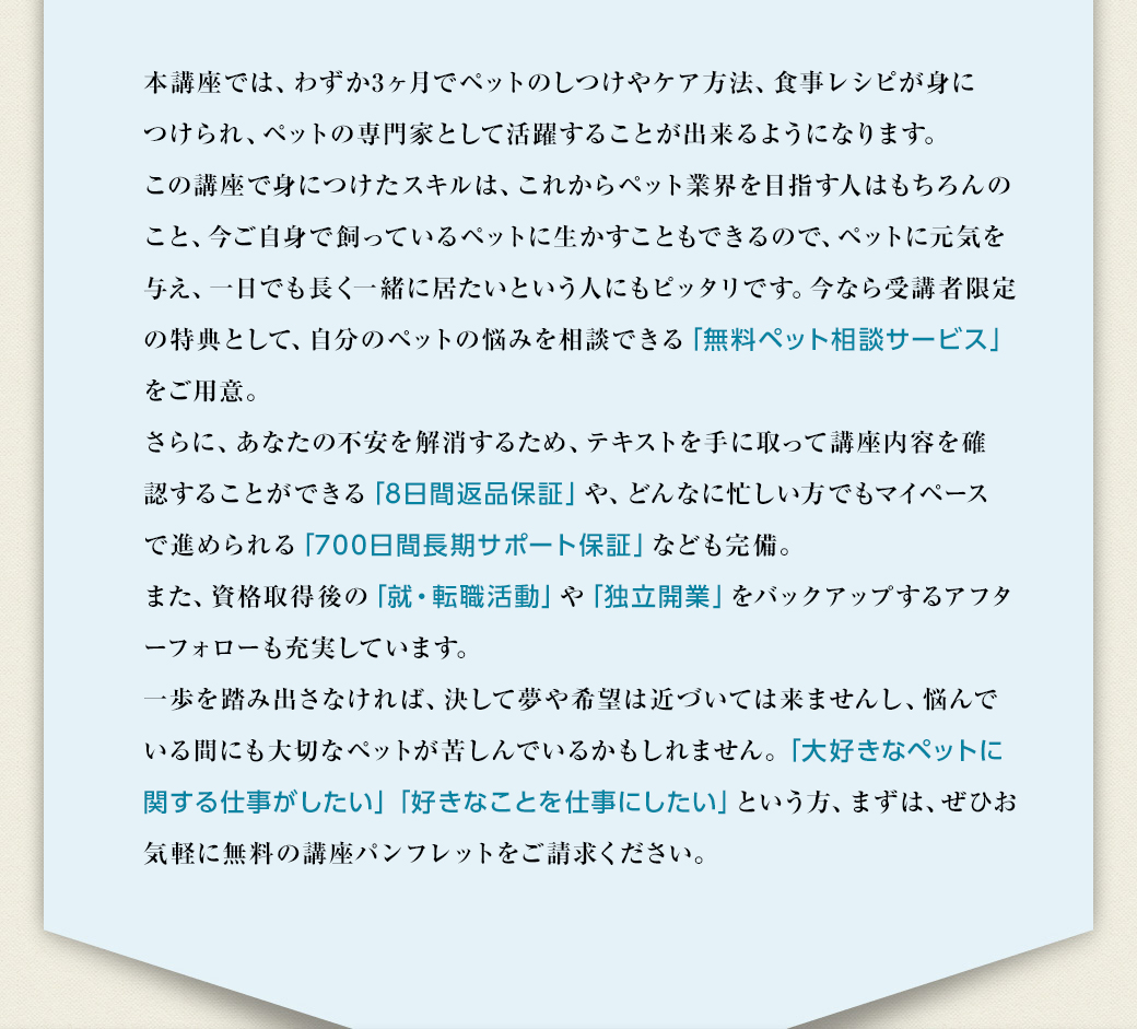 本講座では、わずか3ヶ月でペットのしつけやケア方法、食事レシピが身につけられ、ペットの専門家として活躍することが出来るようになります。この講座で身につけたスキルは、これからペット業界を目指す人はもちろんのこと、今ご自身で飼っているペットに生かすこともできるので、ペットに元気を与え、一日でも長く一緒に居たいという人にもピッタリです。今なら受講者限定の特典として、自分のペットの悩みを相談できる「無料ペット相談サービス」をご用意。さらに、あなたの不安を解消するため、テキストを手に取って講座内容を確認することができる「8日間返品保証」や、どんなに忙しい人もマイペースで進められる「700日間長期サポート保証」なども完備。また、資格取得後の「就・転職活動」や「独立開業」をバックアップするアフターフォローも充実しています。一歩を踏み出さなければ、決して夢や希望は近づいては来ませんし、悩んでいる間にも大切なペットが苦しんでいるかもしれません。「大好きなペットに関する仕事がしたい」「好きなことを仕事にしたい」という方、まずは、ぜひお気軽に無料の講座パンフレットをご請求ください。