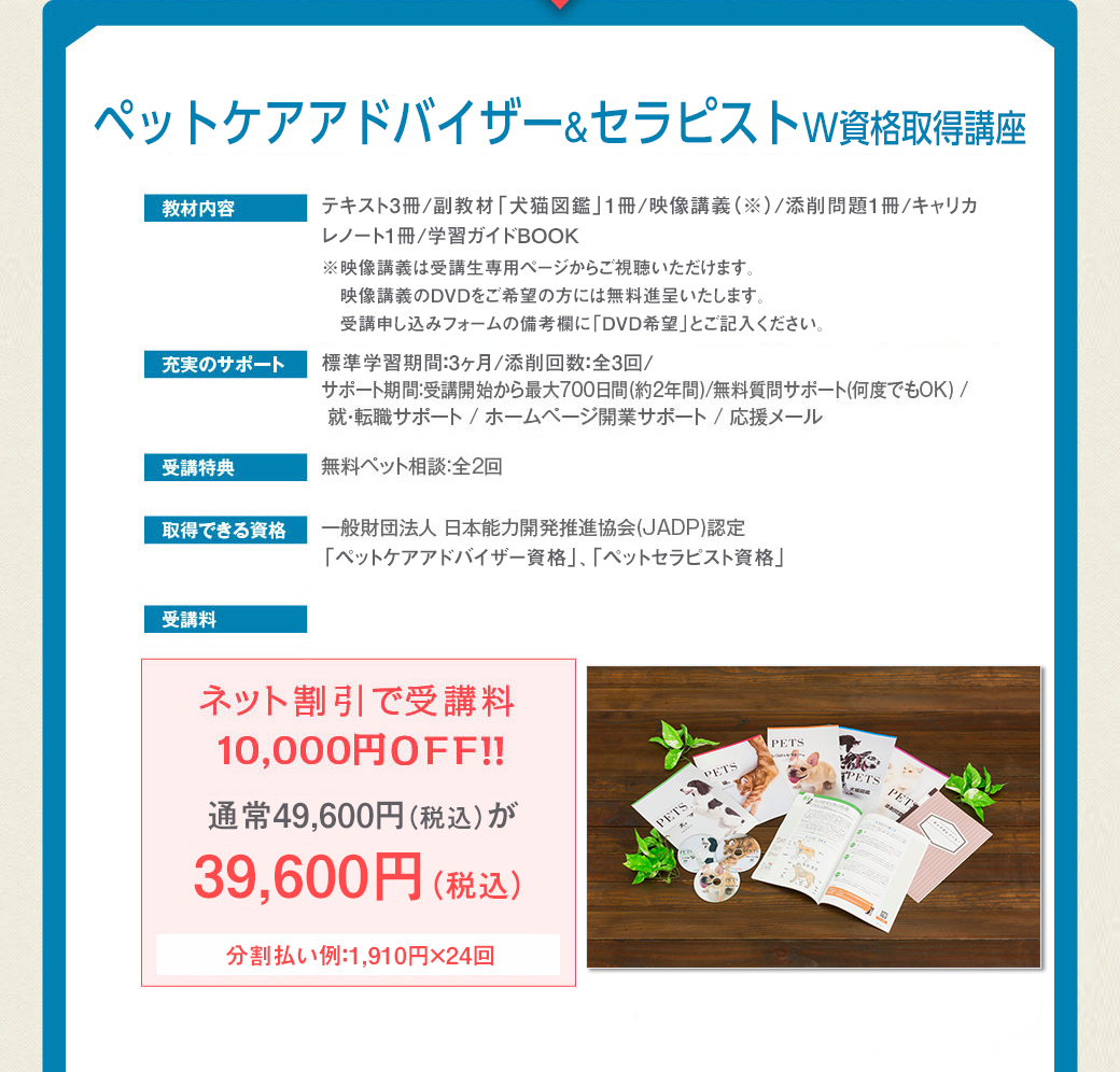 ■テキスト3冊/副教材「犬猫図鑑」1冊/映像講義（※）/添削問題1冊/キャリカレノート1冊/学習ガイドBOOK※映像講義は受講生専用ページからご視聴いただけます。映像講義のDVDをご希望の方には無料進呈いたします。受講申し込みフォームの備考欄に「DVD希望」とご記入ください。■充実のサポート…標準学習期間：3ヶ月/添削回数：全3回 / サポート期間：受講開始から最大700日間(約2年間) / 無料質問サポート(何度でもOK) / 就・転職サポート / ホームページ開業サポート / 応援メール■受講特典…無料ペット相談：全2回■取得できる資格…一般財団法人 日本能力開発推進協会(JADP)認定「ペットケアアドバイザー資格」「ペットセラピスト資格」■受講料…ネット割引で受講料1万円OFF!!通常49,600円（税込）が39,600円（税込）。分割払い例：1,910円×24回