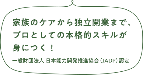 家族のケアから独立開業まで、プロとしての本格的スキルが身につく！　一般財団法人 日本能力開発推進協会（JADP）認定