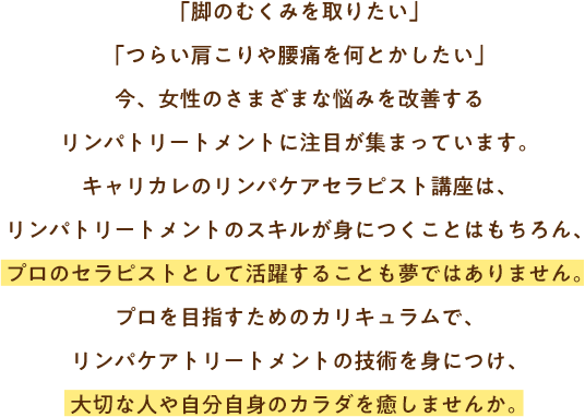 「脚のむくみを取りたい」「つらい肩こりや腰痛を何とかしたい」今、女性のさまざまな悩みを改善するリンパトリートメントに注目が集まっています。キャリカレのリンパケアセラピスト講座は、リンパトリートメントのスキルが身につくことはもちろん、プロのセラピストとして活躍することも夢ではありません。プロを目指すためのカリキュラムで、リンパケアトリートメントの技術を身につけ、大切な人や自分自身のカラダを癒しませんか。