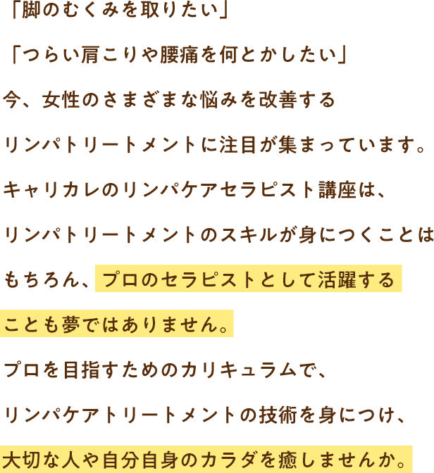 「脚のむくみを取りたい」「つらい肩こりや腰痛を何とかしたい」今、女性のさまざまな悩みを改善するリンパトリートメントに注目が集まっています。キャリカレのリンパケアセラピスト講座は、リンパトリートメントのスキルが身につくことはもちろん、プロのセラピストとして活躍することも夢ではありません。プロを目指すためのカリキュラムで、リンパケアトリートメントの技術を身につけ、大切な人や自分自身のカラダを癒しませんか。