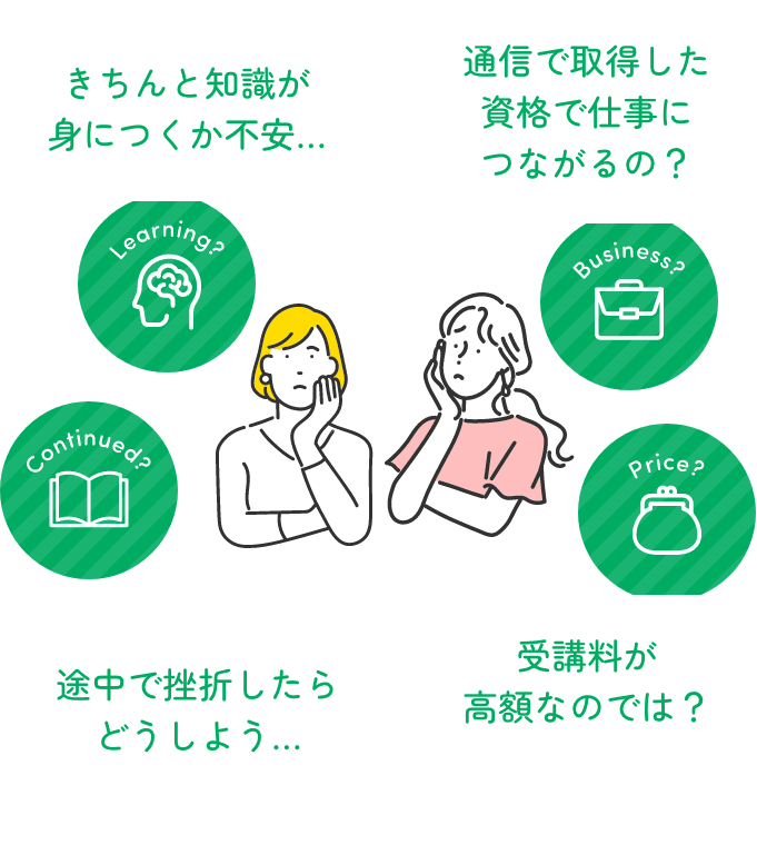 きちんと知識が身につくか不安… 通信で取得した資格で仕事につながるの? 途中で挫折したらどうしよう… 受講料が高額なのでは?