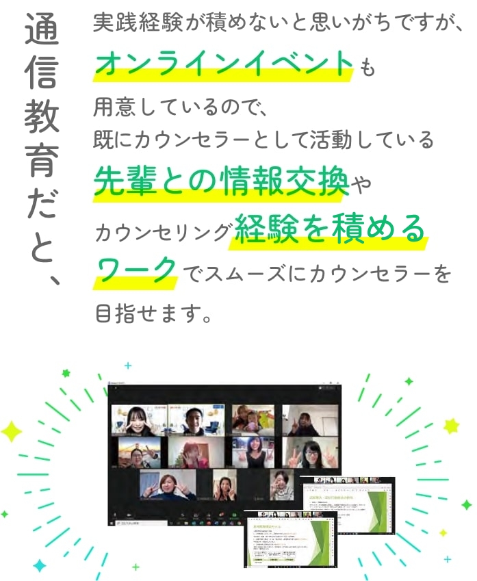通信教育だと、実践経験が詰めないと思いがちですが、オンラインイベントも用意しているので、既にカウンセラーとして活動している先輩との情報交換やカウンセリング経験を詰めるワークでスムーズにカウンセラーを目指せます。