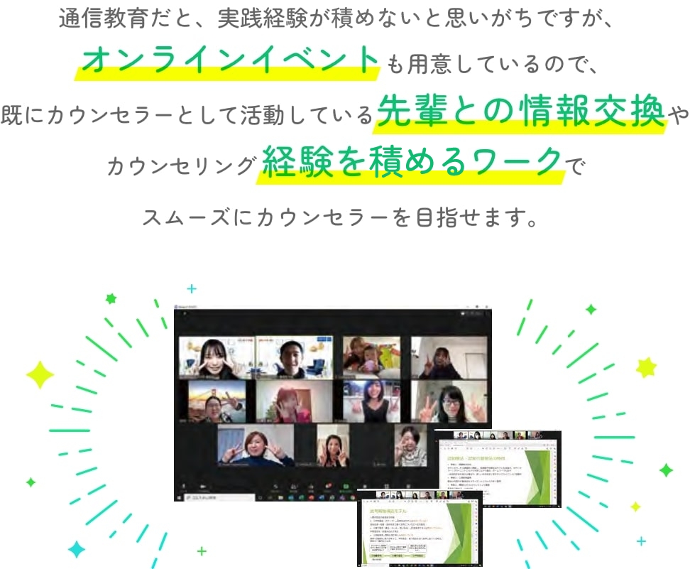 通信教育だと、実践経験が詰めないと思いがちですが、オンラインイベントも用意しているので、既にカウンセラーとして活動している先輩との情報交換やカウンセリング経験を詰めるワークでスムーズにカウンセラーを目指せます。