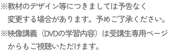※教材のデザイン等につきましては予告なく変更する場合があります。予めご了承ください。※映像講義（DVDの学習内容）は受講生専用ページからもご視聴いただけます。