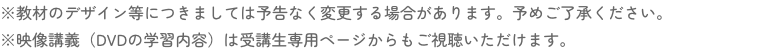 ※教材のデザイン等につきましては予告なく変更する場合があります。予めご了承ください。※映像講義（DVDの学習内容）は受講生専用ページからもご視聴いただけます。