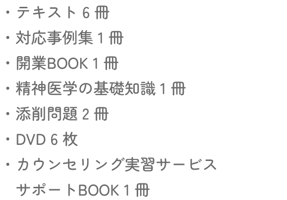 テキスト６冊・対応事例集１冊・開業BOOK１冊・精神医学の基礎知識１冊・添削問題２冊・DVD６枚・カウンセリング実習サービスサポートBOOK１冊