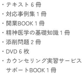 テキスト６冊・対応事例集１冊・開業BOOK１冊・精神医学の基礎知識１冊・添削問題２冊・DVD６枚・カウンセリング実習サービスサポートBOOK１冊