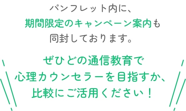パンフレット内に、期間限定のキャンペーン案内も同封しております。ぜひどの通信教育で心理カウンセラーを目指すか、比較にご活用ください！