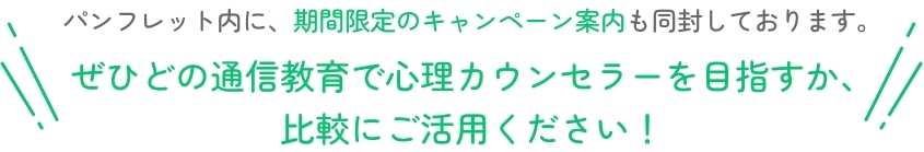 パンフレット内に、期間限定のキャンペーン案内も同封しております。ぜひどの通信教育で心理カウンセラーを目指すか、比較にご活用ください！