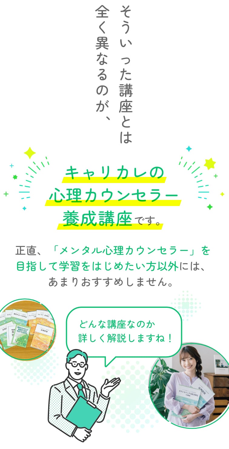 そういった講座とは全く異なるのが、キャリカレの心理カウンセラー養成講座です。正直、「メンタル心理カウンセラー」を目指して学習をはじめたい方以外には、あまりおすすめしません。