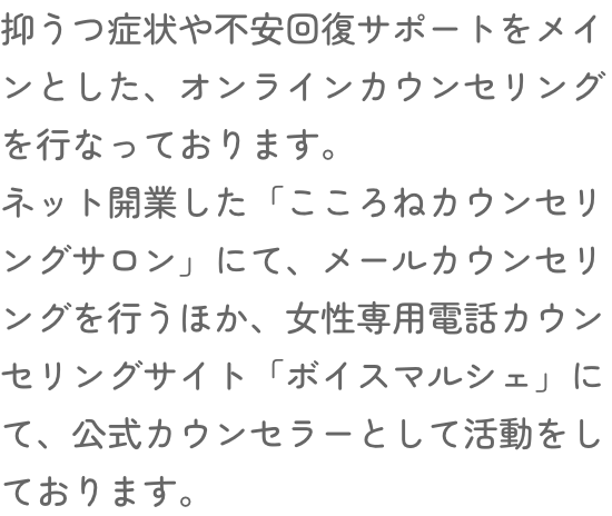 抑うつ症状や不安回復サポートをメインとした、オンラインカウンセリングを行なっております。ネット開業した「こころねカウンセリングサロン」にて、メールカウンセリングを行うほか、女性専用電話カウンセリングサイト「ボイスマルシェ」にて、公式カウンセラーとして活動をしております。