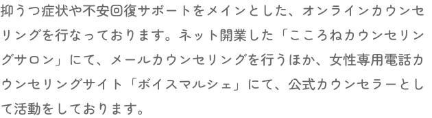 抑うつ症状や不安回復サポートをメインとした、オンラインカウンセリングを行なっております。ネット開業した「こころねカウンセリングサロン」にて、メールカウンセリングを行うほか、女性専用電話カウンセリングサイト「ボイスマルシェ」にて、公式カウンセラーとして活動をしております。