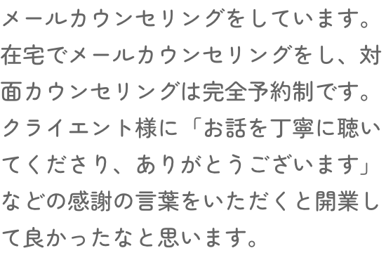 メールカウンセリングをしています。在宅でメールカウンセリングをし、対面カウンセリングは完全予約制です。クライエント様に「お話を丁寧に聴いてくださり、ありがとうございます」などの感謝の言葉をいただくと開業して良かったなと思います。