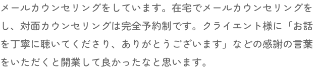 メールカウンセリングをしています。在宅でメールカウンセリングをし、対面カウンセリングは完全予約制です。クライエント様に「お話を丁寧に聴いてくださり、ありがとうございます」などの感謝の言葉をいただくと開業して良かったなと思います。
