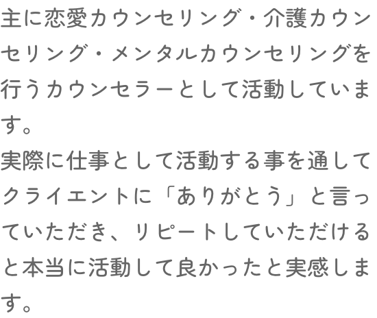 主に恋愛カウンセリング・介護カウンセリング・メンタルカウンセリングを行うカウンセラーとして活動しています。実際に仕事として活動する事を通してクライエントに「ありがとう」と言っていただき、リピートしていただけると本当に活動して良かったと実感します。