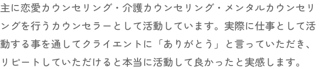 主に恋愛カウンセリング・介護カウンセリング・メンタルカウンセリングを行うカウンセラーとして活動しています。実際に仕事として活動する事を通してクライエントに「ありがとう」と言っていただき、リピートしていただけると本当に活動して良かったと実感します。
