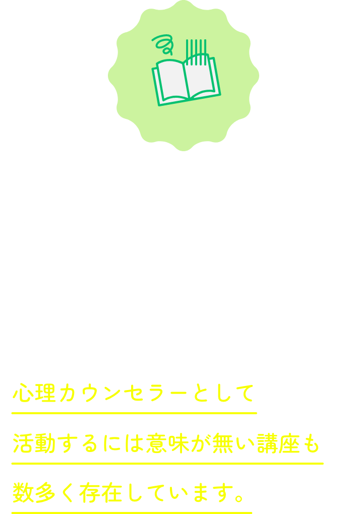 その通りで、実際に調べるとわかりますが、資格が取得できる通信教育の中には、「ご自身のメンタルケア」や「日常生活に役立つ心理学」といった、心理カウンセラーとして活動するには意味が無い講座も数多く存在しています。