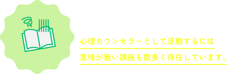 その通りで、実際に調べるとわかりますが、資格が取得できる通信教育の中には、「ご自身のメンタルケア」や「日常生活に役立つ心理学」といった、心理カウンセラーとして活動するには意味が無い講座も数多く存在しています。