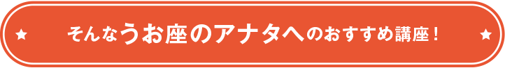 そんなうお座のアナタへのおすすめ講座！