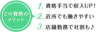 この資格の メリット 1. 資格手当で収入UP！ 2. 近所でも働きやすい 3. 店舗勤務で社割も♪