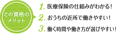 この資格の メリット 1. 医療保険の仕組みがわかる！ 2. おうちの近所で働きやすい！ 3. 働く時間や働き方が選びやすい！