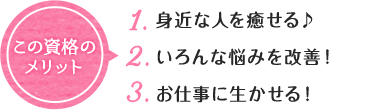 この資格の メリット 1. 身近な人を癒せる♪ 2. いろんな悩みを改善！ 3. お仕事にお生かせる！